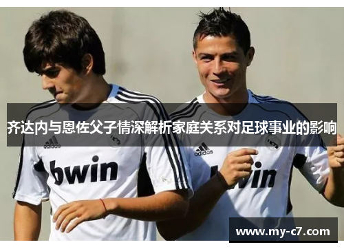 齐达内与恩佐父子情深解析家庭关系对足球事业的影响